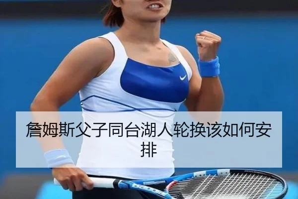 詹姆斯父子同台湖人轮换该如何安排